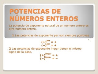 POTENCIAS DE
NÚMEROS ENTEROS
La potencia de exponente natural de un número entero es
otro número entero,
1 Las potencias de exponente par son siempre positivas
.
(+)
par
= +
(−)
par
= +
2 Las potencias de exponente impar tienen el mismo
signo de la base.
(+)
impar
= +
(−)
impar
= −
 