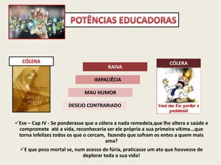 CÓLERA
DESEJO CONTRARIADO
MAU HUMOR
IMPACIÊCIA
RAIVA
CÓLERA
Ese – Cap IV - Se ponderasse que a cólera a nada remedeia,que lhe altera a saúde e
compromete até a vida, reconheceria ser ele próprio a sua primeira vítima...que
torna infelizes todos os que o cercam, fazendo que sofram os entes a quem mais
ama?
E que peso mortal se, num acesso de fúria, praticasse um ato que houvesse de
deplorar toda a sua vida!
 