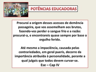 Procurai a origem desses acessos de demência
passageira, que vos assemelham aos brutos,
fazendo-vos perder o sangue frio e a razão:
procurai-a, e encontrareis quase sempre por base o
orgulho ferido.
Até mesmo a impaciência, causada pelas
contrariedades, em geral pueris, decorre da
importância atribuída à personalidade, perante a
qual julgais que todos devem curvar-se.
Ese – Cap IV
 