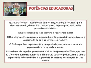 Quando o homem recebe todas as informações de que necessita para
elevar-se ao Céu, determina o Pai Amoroso seja ele procurado pelas
potências educadoras.
A Necessidade que lhes examina a resistência moral.
O Dinheiro que lhes observa o desprendimento dos objetivos inferiores e a
capacidade de agir na sementeira do bem.
O Poder que lhes experimenta a competência para educar e salvar os
companheiros da jornada humana.
E raríssimos são aqueles que vencem a visita inesperada da Cólera, que vem
ao círculo do homem anotar-lhe a diminuição do amor próprio, sem a qual o
espírito não reflete o brilho e a grandeza do Criador, nos campos da vida
eterna
 