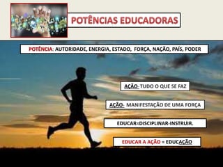EDUCAR A AÇÃO = EDUCAÇÃO
POTÊNCIA: AUTORIDADE, ENERGIA, ESTADO, FORÇA, NAÇÃO, PAÍS, PODER
AÇÃO-TUDO O QUE SE FAZ
AÇÃO- MANIFESTAÇÃO DE UMA FORÇA
EDUCAR=DISCIPLINAR-INSTRUIR.
 