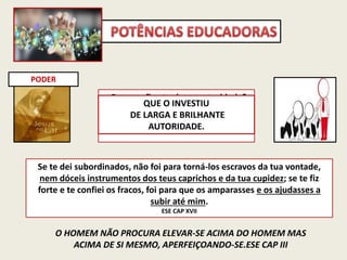 PODER
Que uso fizeste dessa autoridade?
Que males impediste?
Que progressos impulsionaste?
O HOMEM NÃO PROCURA ELEVAR-SE ACIMA DO HOMEM MAS
ACIMA DE SI MESMO, APERFEIÇOANDO-SE.ESE CAP III
Se te dei subordinados, não foi para torná-los escravos da tua vontade,
nem dóceis instrumentos dos teus caprichos e da tua cupidez; se te fiz
forte e te confiei os fracos, foi para que os amparasses e os ajudasses a
subir até mim.
ESE CAP XVII
QUE O INVESTIU
DE LARGA E BRILHANTE
AUTORIDADE.
 