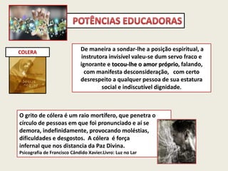 COLERA
De maneira a sondar-lhe a posição espiritual, a
instrutora invisível valeu-se dum servo fraco e
ignorante e tocou-lhe o amor próprio, falando,
com manifesta desconsideração, com certo
desrespeito a qualquer pessoa de sua estatura
social e indiscutível dignidade.
O grito de cólera é um raio mortífero, que penetra o
círculo de pessoas em que foi pronunciado e aí se
demora, indefinidamente, provocando moléstias,
dificuldades e desgostos. A cólera é força
infernal que nos distancia da Paz Divina.
Psicografia de Francisco Cândido Xavier.Livro: Luz no Lar
 