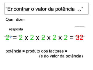 “ Encontrar o valor da potência …” Quer dizer     resposta 2 5  =  2  x  2  x  2  x  2  x  2  =  32 potência = produto dos factores =    (e ao valor da potência) 