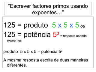 “ Escrever factores primos usando expoentes…” 125 = produto  5   x   5   x   5   ou   125 = potência  5 3  = resposta usando expoentes produto  5 x 5 x 5 = potência 5 3 A mesma resposta escrita de duas maneiras diferentes. 