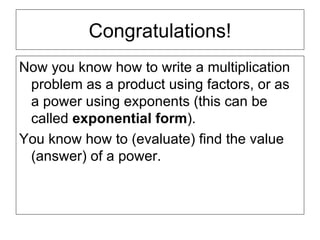 Congratulations! Now you know how to write a multiplication problem as a product using factors, or as a power using exponents (this can be called  exponential form ). You know how to (evaluate) find the value (answer) of a power. 
