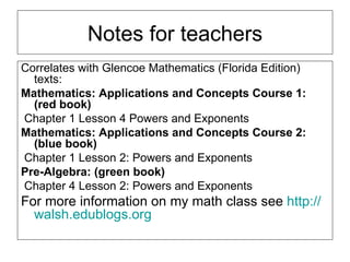 Notes for teachers Correlates with Glencoe Mathematics (Florida Edition) texts:  Mathematics: Applications and Concepts Course 1: (red book) Chapter 1 Lesson 4 Powers and Exponents Mathematics: Applications and Concepts Course 2: (blue book) Chapter 1 Lesson 2: Powers and Exponents Pre-Algebra: (green book) Chapter 4 Lesson 2: Powers and Exponents For more information on my math class see  http:// walsh.edublogs.org 