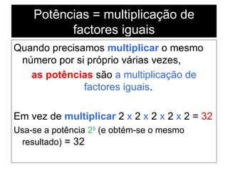 Potências = multiplicação de factores iguais Quando precisamos  multiplicar  o mesmo número por si próprio várias vezes, as potências  são  a multiplicação de factores iguais . Em vez de  multiplicar  2  x  2  x  2  x  2  x  2 =  32 Usa-se a potência  2 5  (e obtém-se o mesmo resultado)  = 32 