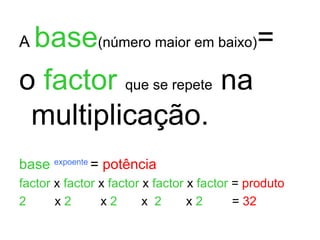 A  base (número maior em baixo) = o  factor   que se repete  na multiplicação. base   expoente  =  potência factor  x  factor  x  factor  x  factor  x  factor  =  produto 2  x  2   x  2   x  2   x  2   =  32 