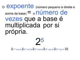 O   expoente   (número pequeno à direita e acima da base)  =  o  número de vezes  que a base é multiplicada   por si própria. 2 5 2 (1ª vez)  x  2 (2ª vez)  x  2 (3ª vez)  x  2 (4ª vez)  x  2 (5ª vez)  =  32 
