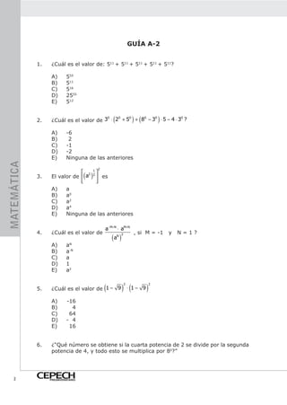 GUÍA A-2


             1.    ¿Cuál es el valor de: 511 + 511 + 511 + 511 + 511?

                   A)       555
                   B)       511
                   C)       516
                   D)       2555
                   E)       512


             2.
                                         0   0   0
                                                   ( 0   0
                                                                    ) (
                                                                     0
                   ¿Cuál es el valor de 3 ⋅ 2 + 5 + 8 − 3 ⋅ 5 − 4 ⋅ 3 ?       )
                   A)       -6
                   B)        2
                   C)       -1
                   D)       -2
                   E)       Ninguna de las anteriores
MATEMÁTICA




                                           2
                                2 1
             3.                      ( )
                   El valor de  a 2  es
                                    
                   A)    a
                   B)    a0
                   C)    a2
                   D)    a4
                   E)    Ninguna de las anteriores

                                               a−M+N ⋅ aM+N
             4.    ¿Cuál es el valor de                             , si M = -1   y   N=1?
                                                   (a )
                                                           2
                                                       N


                   A)       aN
                   B)       a-N
                   C)       a
                   D)       1
                   E)       a2


                                               (           ) ⋅ (1 − 9 )
                                                               2          2
             5.    ¿Cuál es el valor de 1 − 9

                   A)       -16
                   B)         4
                   C)        64
                   D)       - 4
                   E)        16


             6.    ¿“Qué número se obtiene si la cuarta potencia de 2 se divide por la segunda
                   potencia de 4, y todo esto se multiplica por 80?”




    2             PREUNIVERSITARIO
 