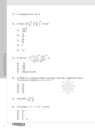 17.    El resultado de 4 + 9 es:



                                          3                 −3
                                1                 11 
             18.    Al reducir 1            ⋅ 1              se tiene:
                                8             16 
                                   3
                              16 
                    A)        18 
                                 
                              8
                    B)
                             27
                             50
                    C)
                             16

                    D)       8

                                 -1
                    E)       27
MATEMÁTICA




                                                     −3          −2
                                            −9  1        16 
             19.    El valor de        ( −1) ⋅  2  ⋅  4  es
                                                         
                                                   −2 ⋅ 10−3
                                            (−0, 4)
                    A)         72
                    B)       100
                    C)       - 80
                    D)       - 25
                    E)       Ninguna de ellas


             20.    Si ABCD es un cuadrado mágico cuyas filas, columnas y diagonales suman
                    15, entonces, ¿Cuánto es a + b +c + d ?
                                                                                     b
                                                                             D               C
                    A)       15                                                  2   d   y

                    B)       20                                              a   c   x   a       c
                    C)       25
                                                                                 4   b   8
                    D)       30                                                              B
                                                                             A
                    E)       35                                                      d



                                        x−y
             21.    Racionaliza
                                       x− y


             22.    Al simplificar       3X · 9 · 27-1           se tiene

                    A)       27X - 1
                    B)       3X
                    C)       3X - 1
                    D)       3X - 3
                    E)       3X · 92


    4              PREUNIVERSITARIO
 