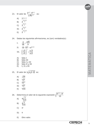2x +5 ⋅ 43x −1
23.   El valor de                              es:
                               ( 8 )x +3
      A)     210x+12
                 17 x+15
      B)     2      2

                 11x−3
      C)     2     2

                 11x+3
      D)     2     2

                 17 x−15

      E)     2      2




24.   Dadas las siguientes afirmaciones, es (son) verdadera(s):

                 a        a3 b
      I.              =
             3
                  b        b
      II.    3
                  a ⋅ 5 a3 = a14 /15
                          −1
              2                  2 3
      III.                    =
              3
                                  3 2




                                                                                         MATEMÁTICA
               

      A)     Sólo I
      B)     Sólo III
      C)     Sólo I y III
      D)     Sólo II y III
      E)     I, II y III


25.   El valor de 2 2 2                  3
                                             2 es:

      A)         29
             11
      B)          26
             6
      C)         211
             12
      D)          29
      E)     12
                  16

                                                         4x +2 − 4x
26.   Determina el valor de la siguiente expresión   x
                                                             15
                 1
      A)     4x
                15
             x  1
      B)
               15
      C)     4x

      D)     4

      E)     Otro valor.


                                                                      PREUNIVERSITARIO     5
 