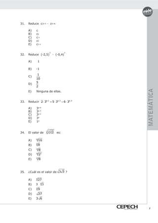31.   Reduce c3x-5 · c6-4x

      A)     c
      B)     cx
      C)     c-x
      D)     c2
      E)     c1-x

                               3              3
32.   Reduce (-2,5)                 · (-0,4)

      A)        1

      B)    -1
             1
      C)
            10
            5
      D)
            2




                                                                     MATEMÁTICA
      E)     Ninguna de ellas.


33.   Reducir 2 ⋅ 3a−1 + 5 ⋅ 3a−2 − 6 ⋅ 3a−3

      A)     3a-4
      B)     3a-3
      C)     3a-2
      D)     3a
      E)     1a


                            2 2 2
34.   El valor de                   2   es:

      A)    16
                 16
      B)    8
                8
      C)    16
                 8
            16
      D)         22
      E)    15
                 8



35.   ¿Cuál es el valor de 3 3 ?

      A)    4
                27
                    4
      B)    3           3
      C)    4
                9
      D)         27
      E)    3 6


                                                  PREUNIVERSITARIO     7
 
