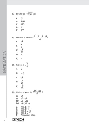 0.75 4
             36.    El valor de                    125 es:

                    A)       53
                    B)       3
                                 125
                    C)       125
                    D)       58
                    E)      16
                                 58



             37.    ¿Cuál es el valor de 3 + 3 + 3 + 3 ?
                                               3
                    A)   3
                           3

                             4
                    B)
                             3
                    C)           4
                                 3
MATEMÁTICA




                    D)       4

                    E)       2

                                           2
             38.    Reduce 5 ⋅
                                           5
                    A)       2

                    B)           10

                    C)           2
                                 7
                    D)
                                 5
                    E)           2
                                 5

                                                       30 − 15
             39.    Cuál es el valor de                          ?
                                                             5
                    I)           3
                    II)          6− 3
                    III)         6 − 15
                    IV)               (
                                 3 ⋅ 2 −1          )
                    A)       Sólo I y III
                    B)       Sólo I y II
                    C)       Sólo II y III
                    D)       Sólo II y IV
                    E)       Ninguna de ellas.


    8              PREUNIVERSITARIO
 