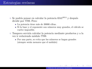 Estrategias err´neas
               o



     Se podr´ pensar en calcular la potencia 65418914 y despu´s
             ıa                                              e
     dividir por 7789. Pero:
         La potencia tiene m´s de 30000 cifras.
                              a
         Si la base y el exponente son n´meros muy grandes, el c´lculo se
                                        u                       a
         vuelve imposible.
     Tampoco servir´ calcular la potencia mediante productos y a la
                     ıa
     vez ir reduciendo m´dulo 7789:
                        o
         Por una parte, se evita que los n´meros se hagan grandes
                                          u
         (siempre ser´n menores que el m´dulo)
                     a                    o




                                      C´lculo de potencias modulares
                                       a
 