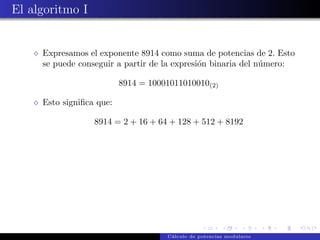 El algoritmo I


     Expresamos el exponente 8914 como suma de potencias de 2. Esto
     se puede conseguir a partir de la expresi´n binaria del n´mero:
                                              o               u

                          8914 = 10001011010010(2)

     Esto signiﬁca que:

                  8914 = 2 + 16 + 64 + 128 + 512 + 8192




                                     C´lculo de potencias modulares
                                      a
 