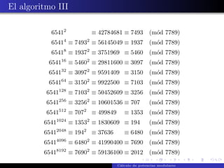 El algoritmo III

           65412                       ≡ 42784681 ≡ 7493          (m´d 7789)
                                                                    o
                  4                2
           6541 ≡ 7493 ≡ 56145049 ≡ 1937                          (m´d 7789)
                                                                    o
                  8                2
           6541 ≡ 1937 ≡ 3751969 ≡ 5460                           (m´d 7789)
                                                                    o
                 16                2
          6541         ≡ 5460 ≡ 29811600 ≡ 3097                   (m´d 7789)
                                                                    o
                 32                2
          6541         ≡ 3097 ≡ 9591409 ≡ 3150                    (m´d 7789)
                                                                    o
                 64                2
          6541         ≡ 3150 ≡ 9922500 ≡ 7103                    (m´d 7789)
                                                                    o
                 128               2
          6541         ≡ 7103 ≡ 50452609 ≡ 3256                   (m´d 7789)
                                                                    o
                 256               2
          6541         ≡ 3256 ≡ 10601536 ≡ 707                    (m´d 7789)
                                                                    o
                 512           2
          6541         ≡ 707           ≡ 499849      ≡ 1353       (m´d 7789)
                                                                    o
             1024                  2
         6541          ≡ 1353 ≡ 1830609 ≡ 194                     (m´d 7789)
                                                                    o
             2048              2
         6541          ≡ 194           ≡ 37636       ≡ 6480       (m´d 7789)
                                                                    o
             4096                  2
         6541          ≡ 6480 ≡ 41990400 ≡ 7690                   (m´d 7789)
                                                                    o
             8192                  2
         6541          ≡ 7690 ≡ 59136100 ≡ 2012                   (m´d 7789)
                                                                    o
                                                  C´lculo de potencias modulares
                                                   a
 