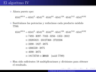 El algoritmo IV

     Ahora puesto que:

       65418914 = 65412 · 654116 · 654164 · 6541128 · 6541512 · 65418192

     Sustituimos las potencias y reducimos cada producto m´dulo
                                                          o
     7789:

       65418914 = 65412 · 654116 · 654164 · 6541128 · 6541512 · 65418192
                ≡ 7493 · 3097 · 7103 · 3256 · 1353 · 2012
                ≡ 23205821 · 23127368 · 2722236
                ≡ 2390 · 1827 · 3875
                ≡ 4366530 · 3875
                ≡ 4690 · 3875
                ≡ 18173750 ≡ 2013 (m´d 7789)
                                    o

     Han sido suﬁcientes 18 multiplicaciones y divisiones para obtener
     el resultado.

                                       C´lculo de potencias modulares
                                        a
 