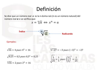 Definición
Se dice que un número real x es la n-ésima raíz (n es un número natural) del
número real a si se verifica que:
𝑥 = 𝑛
𝑎 ⟺ 𝑥 𝑛 = 𝑎
𝑛
𝑎Índice
Radicando
Ejemplos:
16 = 4 𝑝𝑢𝑒𝑠 42 = 16
0,25 = 0,5 𝑝𝑢𝑒𝑠 0,52 = 0,25
4
16 = 2 𝑝𝑢𝑒𝑠 24
= 16
3
−27 = −3 𝑝𝑢𝑒𝑠 −3 3 = −27
1
25
=
1
5
𝑝𝑢𝑒𝑠
1
5
2
=
1
25
 