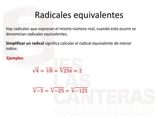Radicales equivalentes
Hay radicales que expresan el mismo número real, cuando esto ocurre se
denominan radicales equivalentes.
Simplificar un radical significa calcular el radical equivalente de menor
índice.
Ejemplos:
4 =
3
8 =
8
256 = 2
3
−5 =
6
−25 =
9
−125
 