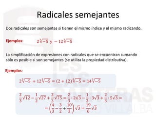 Radicales semejantes
Dos radicales son semejantes si tienen el mismo índice y el mismo radicando.
Ejemplos: 2
3
−5 y − 12
3
−5
La simplificación de expresiones con radicales que se encuentran sumando
sólo es posible si son semejantes (se utiliza la propiedad distributiva).
Ejemplos:
2
3
−5 + 12
3
−5 = 2 + 12
3
−5 = 14
3
−5
2
3
12 −
1
2
27 +
2
3
75 =
2
3
· 2 3 −
1
2
· 3 3 +
2
3
· 5 3 =
=
4
3
−
3
2
+
10
3
3 =
19
6
3
 