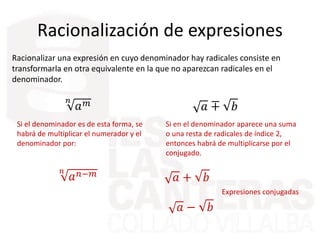 Racionalización de expresiones
Racionalizar una expresión en cuyo denominador hay radicales consiste en
transformarla en otra equivalente en la que no aparezcan radicales en el
denominador.
𝑛
𝑎 𝑚
Si el denominador es de esta forma, se
habrá de multiplicar el numerador y el
denominador por:
𝑛
𝑎 𝑛−𝑚
Si en el denominador aparece una suma
o una resta de radicales de índice 2,
entonces habrá de multiplicarse por el
conjugado.
𝑎 ∓ 𝑏
𝑎 + 𝑏
𝑎 − 𝑏
Expresiones conjugadas
 