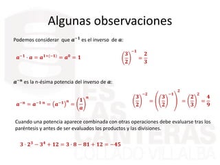 Algunas observaciones
𝒂−𝟏
· 𝒂 = 𝒂 𝟏+(−𝟏)
= 𝒂 𝟎
= 𝟏
Podemos considerar que 𝒂−𝟏 es el inverso de 𝒂:
𝟑
𝟐
−𝟏
=
𝟐
𝟑
𝒂−𝒏
es la n-ésima potencia del inverso de 𝒂:
𝒂−𝒏 = 𝒂−𝟏·𝒏 = 𝒂−𝟏 𝒏
=
𝟏
𝒂
𝒏 𝟑
𝟐
−𝟐
=
𝟑
𝟐
−𝟏
𝟐
=
𝟐
𝟑
𝟐
=
𝟒
𝟗
Cuando una potencia aparece combinada con otras operaciones debe evaluarse tras los
paréntesis y antes de ser evaluados los productos y las divisiones.
𝟑 · 𝟐 𝟑 − 𝟑 𝟒 + 𝟏𝟐 = 𝟑 · 𝟖 − 𝟖𝟏 + 𝟏𝟐 = −𝟒𝟓
 