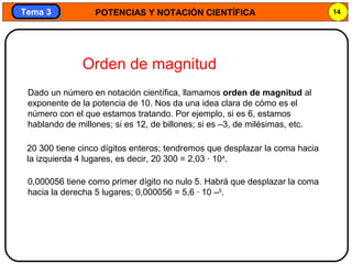 POTENCIAS Y NOTACIÓN CIENTÍFICA 14
Tema 3Tema 3
20 300 tiene cinco dígitos enteros; tendremos que desplazar la coma hacia
la izquierda 4 lugares, es decir, 20 300 = 2,03 · 104
.
0,000056 tiene como primer dígito no nulo 5. Habrá que desplazar la coma
hacia la derecha 5 lugares; 0,000056 = 5,6 · 10 –5
.
Dado un número en notación científica, llamamos orden de magnitud al
exponente de la potencia de 10. Nos da una idea clara de cómo es el
número con el que estamos tratando. Por ejemplo, si es 6, estamos
hablando de millones; si es 12, de billones; si es –3, de milésimas, etc.
Orden de magnitud
 
