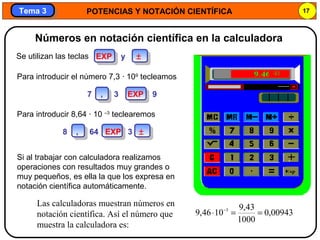 POTENCIAS Y NOTACIÓN CIENTÍFICA 17
Tema 3Tema 3
Si al trabajar con calculadora realizamos
operaciones con resultados muy grandes o
muy pequeños, es ella la que los expresa en
notación científica automáticamente.
Las calculadoras muestran números en
notación científica. Así el número que
muestra la calculadora es:
00943,0
1000
43,9
1046,9 3
==⋅ −
Números en notación científica en la calculadora
Para introducir el número 7,3 · 109
tecleamos
Para introducir 8,64 · 10 –3
teclearemos
Se utilizan las teclas EXP y ±
7 , 3 EXP 9
8 , 64 EXP 3 ±
 