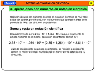 POTENCIAS Y NOTACIÓN CIENTÍFICA 19
Tema 3Tema 3
3. Operaciones con números en notación científica
Realizar cálculos con números escritos en notación científica es muy fácil:
basta con operar, por un lado, con los números que aparecen antes de la
potencia de 10 y, por otro, con las potencias.
Suma y resta en notación científica
Consideremos la suma 2,35 · 107
+ 1,264 · 107
. Como el exponente de
ambos números es el mismo, basta con sacar factor común 107
:
2,35 · 107
+ 1,264 · 107
= (2,35 + 1,264) · 107
= 3,614 · 107
Cuando el exponente de ambos es diferente, se reducen a exponente
común (el mayor de ellos) multiplicando el menor por la potencia de 10
adecuada.
 