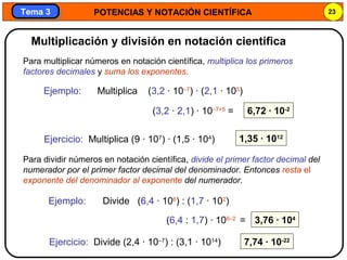 POTENCIAS Y NOTACIÓN CIENTÍFICA 23
Tema 3Tema 3
Para multiplicar números en notación científica, multiplica los primeros
factores decimales y suma los exponentes.
Ejemplo:
6,72 · 10-2
Ejercicio: Multiplica (9 · 107
) · (1,5 · 104
) 1,35 · 1012
Multiplicación y división en notación científica
Multiplica (3,2 · 10–7
) · (2,1 · 105
)
(3,2 · 2,1) · 10–7+5
=
Para dividir números en notación científica, divide el primer factor decimal del
numerador por el primer factor decimal del denominador. Entonces resta el
exponente del denominador al exponente del numerador.
Ejemplo:
3,76 · 104
Ejercicio: Divide (2,4 · 10–7
) : (3,1 · 1014
) 7,74 · 10-22
Divide (6,4 · 106
) : (1,7 · 102
)
(6,4 : 1,7) · 106–2
=
 
