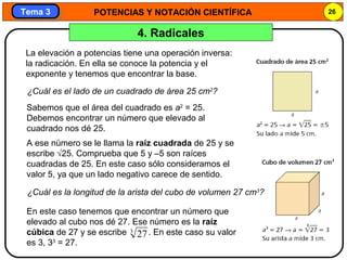 POTENCIAS Y NOTACIÓN CIENTÍFICA 26
Tema 3Tema 3
4. Radicales
La elevación a potencias tiene una operación inversa:
la radicación. En ella se conoce la potencia y el
exponente y tenemos que encontrar la base.
¿Cuál es el lado de un cuadrado de área 25 cm2
?
Sabemos que el área del cuadrado es a2
= 25.
Debemos encontrar un número que elevado al
cuadrado nos dé 25.
A ese número se le llama la raíz cuadrada de 25 y se
escribe √25. Comprueba que 5 y –5 son raíces
cuadradas de 25. En este caso sólo consideramos el
valor 5, ya que un lado negativo carece de sentido.
¿Cuál es la longitud de la arista del cubo de volumen 27 cm3
?
En este caso tenemos que encontrar un número que
elevado al cubo nos dé 27. Ese número es la raíz
cúbica de 27 y se escribe . En este caso su valor
es 3, 33
= 27.
3
27
 