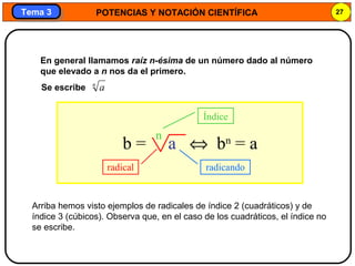 POTENCIAS Y NOTACIÓN CIENTÍFICA 27
Tema 3Tema 3
En general llamamos raíz n-ésima de un número dado al número
que elevado a n nos da el primero.
radical radicando
Índice
Arriba hemos visto ejemplos de radicales de índice 2 (cuadráticos) y de
índice 3 (cúbicos). Observa que, en el caso de los cuadráticos, el índice no
se escribe.
b = a ⇔ bn
= a
n
n
aSe escribe
 