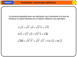 POTENCIAS Y NOTACIÓN CIENTÍFICA 31
Tema 3Tema 3
La primera propiedad tiene una aplicación muy importante a la hora de
introducir (o sacar) factores de un radical. Observa unos ejemplos:
2102·2·52·52·5200 3232
====
753·53·53·5 22
===
33 333 33
405·25·252 ===
 