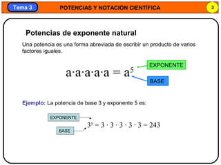 POTENCIAS Y NOTACIÓN CIENTÍFICA 3
Tema 3Tema 3
Una potencia es una forma abreviada de escribir un producto de varios
factores iguales.
a·a·a·a·a = a5
Ejemplo: La potencia de base 3 y exponente 5 es:
35
= 3 · 3 · 3 · 3 · 3 = 243
Potencias de exponente natural
BASE
EXPONENTE
EXPONENTE
BASE
 