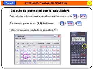POTENCIAS Y NOTACIÓN CIENTÍFICA 4
Tema 3Tema 3
Por ejemplo, para calcular (1,4)3
tecleamos:
y obtenemos como resultado en pantalla 2,744.
Cálculo de potencias con la calculadora
Para calcular potencias con la calculadora utilizamos la tecla xy
o x^y
1 , 4 x^y 3 =
 