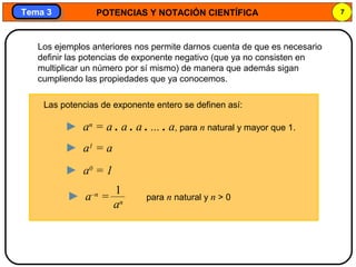 POTENCIAS Y NOTACIÓN CIENTÍFICA 7
Tema 3Tema 3
Los ejemplos anteriores nos permite darnos cuenta de que es necesario
definir las potencias de exponente negativo (que ya no consisten en
multiplicar un número por sí mismo) de manera que además sigan
cumpliendo las propiedades que ya conocemos.
Las potencias de exponente entero se definen así:
► an
= a . a . a . ... . a, para n natural y mayor que 1.
► a1
= a
► a0
= 1
► a–n
= para n natural y n > 0
1
an
 