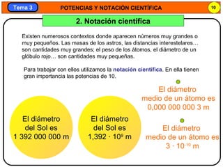 POTENCIAS Y NOTACIÓN CIENTÍFICA 10
Tema 3Tema 3
2. Notación científica
Existen numerosos contextos donde aparecen números muy grandes o
muy pequeños. Las masas de los astros, las distancias interestelares…
son cantidades muy grandes; el peso de los átomos, el diámetro de un
glóbulo rojo… son cantidades muy pequeñas.
Para trabajar con ellos utilizamos la notación científica. En ella tienen
gran importancia las potencias de 10.
El diámetro
del Sol es
1 392 000 000 m
El diámetro
medio de un átomo es
0,000 000 000 3 m
El diámetro
del Sol es
1,392 · 109
m
El diámetro
medio de un átomo es
3 · 10-10
m
 
