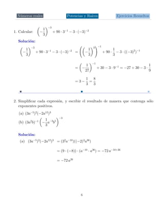 N´meros reales
   u                                     Potencias y Ra´
                                                       ıces                      Ejercicios Resueltos

                           −3
                       1
1. Calcular:         −          + 90 · 3−1 − 3 · (−3)−2
                       3
  Soluci´n:
        o
           −3                                               3    −1
       1                                                1                      1
     −          + 90 · 3−1 − 3 · (−3)−2 =             −               + 90 ·     − 3 · ((−3)2 )−1
       3                                                3                      3

                                                            −1
                                                    1                                               1
                                              =   −              + 30 − 3 · 9−1 = −27 + 30 − 3 ·
                                                    27                                              9

                                                      1 8
                                              =3−      =
                                                      3 3



2. Simpliﬁcar cada expresi´n, y escribir el resultado de manera que contenga s´lo
                          o                                                   o
   exponentes positivos.
   (a) (3a−5 )2 (−2a12 )3
                                    −3
                       1
           2
  (b) (3a b)    −1
                      − a−3 b5
                       3

  Soluci´n:
        o
   (a) (3a−5 )2 (−2a12 )3 = (32 a−10 )((−2)3 a36 )

                                  = (9 · (−8)) · (a−10 · a36 ) = −72 a−10+36

                                  = −72 a26




                                                  6
 