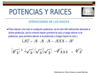 ●Para elevar una raíz a cualquier potencia, es la raíz del radicando elevada a
dicha potencia, (es lo mismo hacer primero la raíz y luego elevar a la
potencia, que primero elevar a la potencia y luego hacer la raíz.)
OPERACIONES DE LAS RAICES
3
3
3
=
3 3 3 3.3.3
3
3= =
33
Elaborado por: Remy Guaura y Jesús Ramírez
 