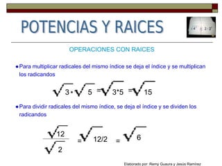 OPERACIONES CON RAICES
●Para multiplicar radicales del mismo índice se deja el índice y se multiplican
los radicandos
3 5* = 3*5 = 15
●Para dividir radicales del mismo índice, se deja el índice y se dividen los
radicandos
12
2
= 12/2 = 6
Elaborado por: Remy Guaura y Jesús Ramírez
 