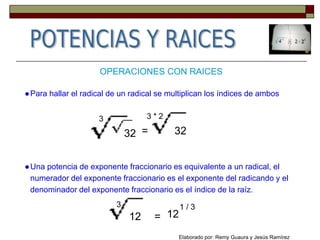 OPERACIONES CON RAICES
●Para hallar el radical de un radical se multiplican los índices de ambos
32 = 32
3 3 * 2
●Una potencia de exponente fraccionario es equivalente a un radical, el
numerador del exponente fraccionario es el exponente del radicando y el
denominador del exponente fraccionario es el índice de la raíz.
12 =
3
12
1 / 3
Elaborado por: Remy Guaura y Jesús Ramírez
 