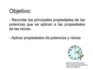 Objetivo:
- Recordar las principales propiedades de las
potencias que se aplican a las propiedades
de las raíces.
- Aplicar propiedades de potencias y raíces.
Destina unos 30 minutos
para revisar las diapositivas y
lograr los objetivos.
 