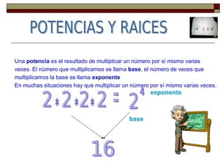 Una potencia es el resultado de multiplicar un número por sí mismo varias
veces. El número que multiplicamos se llama base, el número de veces que
multiplicamos la base se llama exponente
En muchas situaciones hay que multiplicar un número por sí mismo varias veces.
base
exponente
 