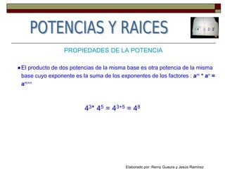 PROPIEDADES DE LA POTENCIA
●El producto de dos potencias de la misma base es otra potencia de la misma
base cuyo exponente es la suma de los exponentes de los factores : am * an =
am+n
43* 45 = 43+5 = 48
Elaborado por: Remy Guaura y Jesús Ramírez
 