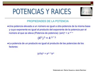 PROPIEDADES DE LA POTENCIA
●Una potencia elevada a un número es igual a otra potencia de la misma base
y cuyo exponente es igual al producto del exponente de la potencia por el
número al que se eleva (Potencia de potencia): (am)n = a m* n
(45 ) 3 = 4 5 * 3
●La potencia de un producto es igual al producto de las potencias de los
factores:
(a*b)m = am * bm
Elaborado por: Remy Guaura y Jesús Ramírez
 