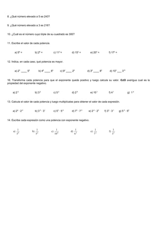 8. ¿Qué número elevado a 5 es 243?


9. ¿Qué número elevado a 3 es 216?


10. ¿Cuál es el número cuyo triple de su cuadrado es 300?


11. Escribe el valor de cada potencia.


      a) 56 =              b) 28 =                 c) 113 =            d) 152 =        e) 203 =           f) 172 =


12. Indica, en cada caso, qué potencia es mayor.


      a) 25 ____ 52                b) 46 ____ 64             c) 92 ____ 29           d) 38 ____ 83         d) 103 ___ 310


16. Transforma cada potencia para que el exponente quede positivo y luego calcula su valor. OJO averigua cual es la
propiedad del exponente negativo.


    a) 2-3                 b) 3-2                  c) 5-2              d) 2-5          e) 10-1            f) 4-1              g) 1-4


13. Calcula el valor de cada potencia y luego multiplícalas para obtener el valor de cada expresión.


    a) 24 · 2-3            b) 3-3 · 31             c) 53 · 5-2         d) 73 · 7-3    e) 2-4 · 23    f) 33 · 3-1     g) 5-3 · 52


14. Escribe cada expresión como una potencia con exponente negativo.


          1                 1                        1                       1               1                 1
     a)       4
                      b)       2
                                              c)         4
                                                                      d)       3
                                                                                        e)       2
                                                                                                          f)
          3                5                        10                     6                 7                 35
 