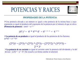 PROPIEDADES DE LA POTENCIA Una potencia elevada a un número es igual a otra potencia de la misma base y cuyo exponente es igual al producto del exponente de la potencia por el número al que se eleva  (Potencia de potencia ):  (am) n  = a  m* n (4 5  )  3  =  4 5  * 4 5  * 4 5   = 4 5 + 5 + 5  =  4  5 * 3 La potencia de un producto  es igual al producto de las potencias de los factores:  (a*b) m  = a m  * b m   (2*3) 3  = (2*3) * (2*3) * (2*3) = (2*2*2) * (3*3*3) = 2 3  * 3 3   La potencia de un cociente  es igual al cociente entre la potencia del dividendo y la del divisor : (a/b) m  = a m  / b m  (Se resuelve en forma similar al anterior) Elaborado por: Remy Guaura y Jesús Ramírez POTENCIAS Y RAICES 