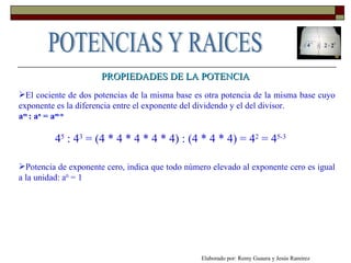 PROPIEDADES DE LA POTENCIA El cociente de dos potencias de la misma base es otra potencia de la misma base cuyo exponente es la diferencia entre el exponente del dividendo y el del divisor.  a m  : a n  = a m-n 4 5  : 4 3  = (4 * 4 * 4 * 4 * 4) : (4 * 4 * 4) = 4 2  = 4 5-3  Potencia de exponente cero, indica que todo número elevado al exponente cero es igual a la unidad: a 0  = 1 Elaborado por: Remy Guaura y Jesús Ramírez POTENCIAS Y RAICES 
